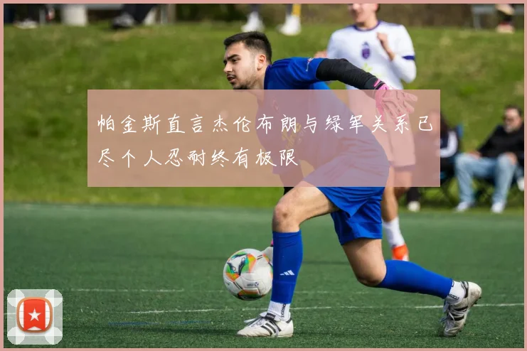 帕金斯直言杰伦布朗与绿军关系已尽个人忍耐终有极限