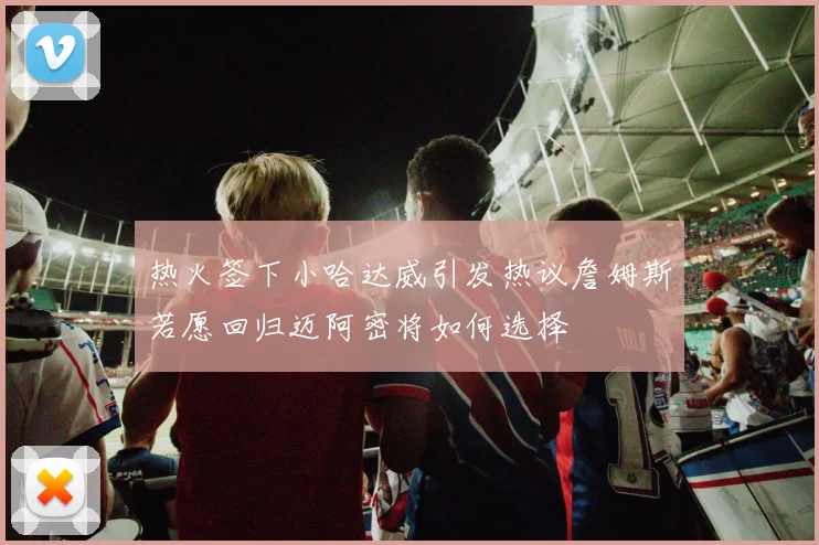 热火签下小哈达威引发热议詹姆斯若愿回归迈阿密将如何选择