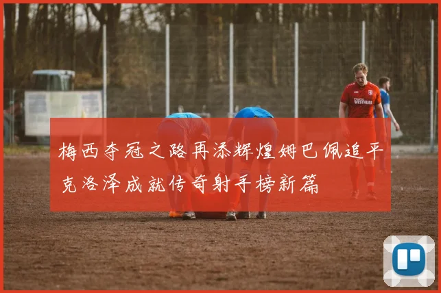 梅西夺冠之路再添辉煌姆巴佩追平克洛泽成就传奇射手榜新篇