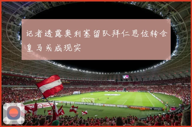 记者透露奥利塞留队拜仁恩佐转会皇马或成现实