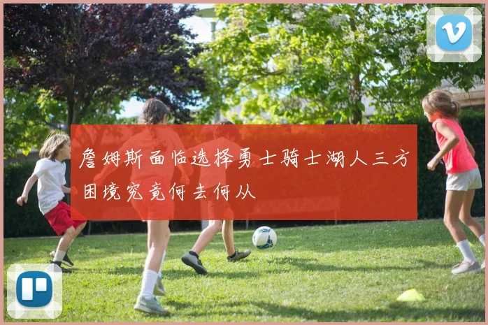 詹姆斯面临选择勇士骑士湖人三方困境究竟何去何从