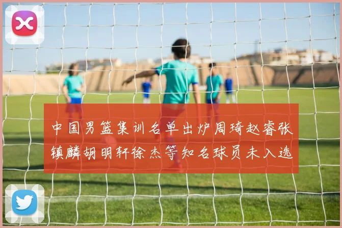 中国男篮集训名单出炉周琦赵睿张镇麟胡明轩徐杰等知名球员未入选