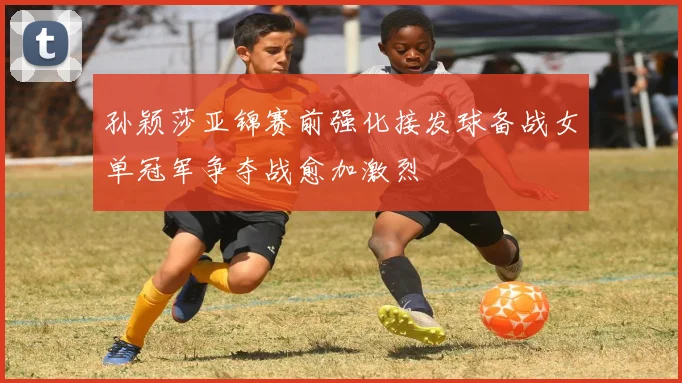 孙颖莎亚锦赛前强化接发球备战女单冠军争夺战愈加激烈