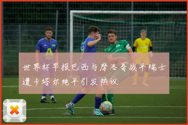 世界杯早报巴西与摩洛哥战平瑞士遭卡塔尔绝平引发热议