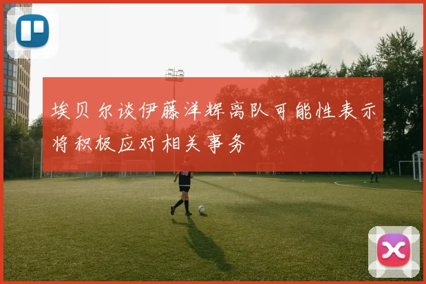 埃贝尔谈伊藤洋辉离队可能性表示将积极应对相关事务