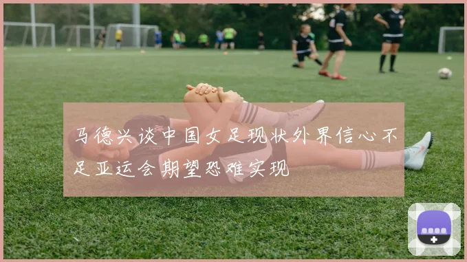 马德兴谈中国女足现状外界信心不足亚运会期望恐难实现