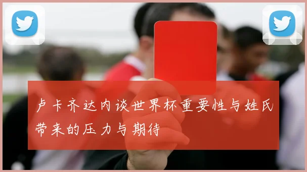 卢卡齐达内谈世界杯重要性与姓氏带来的压力与期待