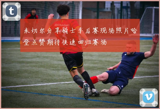 米切尔分享骑士季后赛现场照片哈登点赞期待快速回归赛场