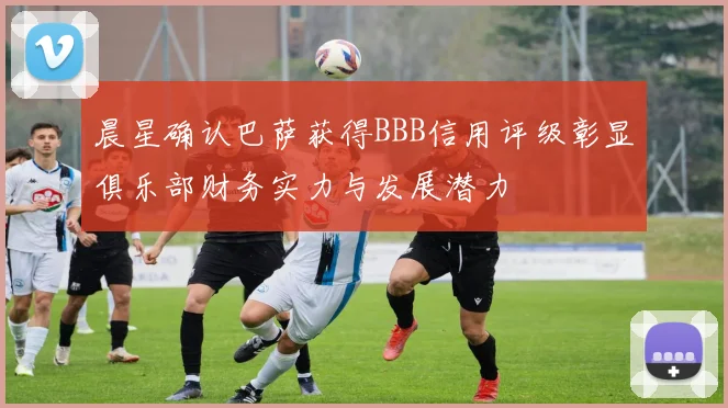 晨星确认巴萨获得BBB信用评级彰显俱乐部财务实力与发展潜力