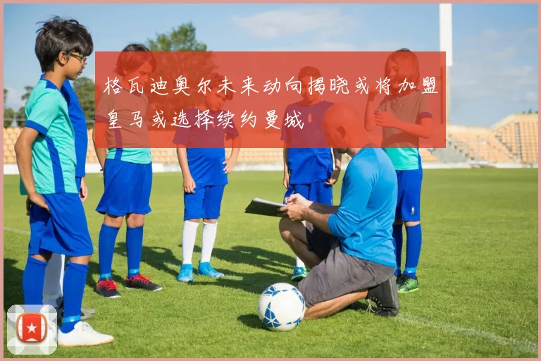 格瓦迪奥尔未来动向揭晓或将加盟皇马或选择续约曼城