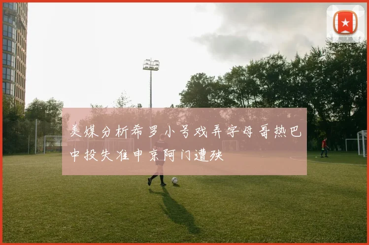 美媒分析希罗小号戏弄字母哥热巴中投失准申京阿门遭殃