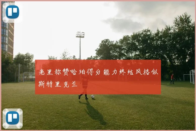老里称赞哈珀得分能力终结风格似斯特里克兰