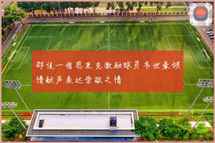 邵佳一借恩里克激励球员韦世豪倾情献声表达崇敬之情