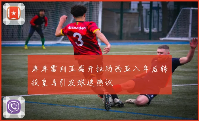 库库雷利亚离开拉玛西亚八年后转投皇马引发球迷热议